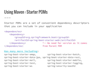 Using Maven : Starter POMs
Starter POMs are a set of convenient dependency descriptors
that you can include in your application
<dependencies>
<dependency>
<groupId>org.springframework.boot</groupId>
<artifactId>spring-boot-starter-web</artifactId>
</dependency> ^-- No need for version as it comes
</dependencies> from Parent POM
Has many more including:
spring-boot-starter-amqp, spring-boot-starter-batch,
spring-boot-starter-data-jpa, spring-boot-starter-data-rest,
spring-boot-starter-mail, spring-boot-starter-mobile,
spring-boot-starter-test, spring-boot-starter-logging,
spring-boot-starter-ws spring-security-oauth2
 