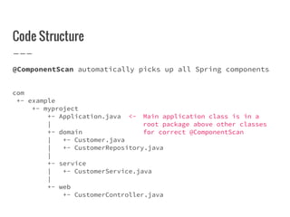 Code Structure
@ComponentScan automatically picks up all Spring components
com
+- example
+- myproject
+- Application.java <- Main application class is in a
| root package above other classes
+- domain for correct @ComponentScan
| +- Customer.java
| +- CustomerRepository.java
|
+- service
| +- CustomerService.java
|
+- web
+- CustomerController.java
 