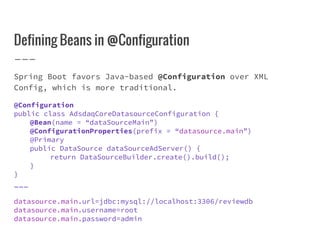 Defining Beans in @Configuration
Spring Boot favors Java-based @Configuration over XML
Config, which is more traditional.
@Configuration
public class AdsdaqCoreDatasourceConfiguration {
@Bean(name = “dataSourceMain”)
@ConfigurationProperties(prefix = “datasource.main”)
@Primary
public DataSource dataSourceAdServer() {
return DataSourceBuilder.create().build();
}
}
___
datasource.main.url=jdbc:mysql://localhost:3306/reviewdb
datasource.main.username=root
datasource.main.password=admin
 