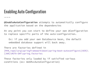 Enabling Auto Configuration
@EnableAutoConfiguration attempts to automatically configure
the application based on the dependencies
At any point you can start to define your own @Configuration
to replace specific parts of the auto-configuration.
Ex: if you add your own DataSource bean, the default
embedded database support will back away.
There are factories defined in
[MVN_repo]orgspringframeworkbootspring-boot-autoconfigure[VER]
[JAR]META-INFspring.factories
These factories only loaded by if satisfied various
conditions (ex: WebMvcAutoConfiguration)
 