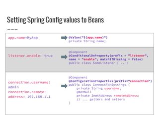 Setting Spring Config values to Beans
app.name=MyApp
listener.enable: true
connection.username:
admin
connection.remote-
address: 192.168.1.1
@Value("${app.name}")
private String name;
@Component
@ConditionalOnProperty(prefix = "listener",
name = "enable", matchIfMissing = false)
public class SomeListener { .. }
@Component
@ConfigurationProperties(prefix="connection")
public class ConnectionSettings {
private String username;
@NotNull
private InetAddress remoteAddress;
// ... getters and setters
}
 
