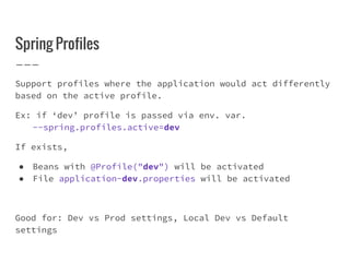 Spring Profiles
Support profiles where the application would act differently
based on the active profile.
Ex: if ‘dev’ profile is passed via env. var.
--spring.profiles.active=dev
If exists,
● Beans with @Profile("dev") will be activated
● File application-dev.properties will be activated
Good for: Dev vs Prod settings, Local Dev vs Default
settings
 