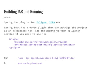 Building JAR and Running
Spring has plugins for Eclipse, IDEA etc.
Spring Boot has a Maven plugin that can package the project
as an executable jar. Add the plugin to your <plugins>
section if you want to use it:
<plugin>
<groupId>org.springframework.boot</groupId>
<artifactId>spring-boot-maven-plugin</artifactId>
</plugin>
Run java -jar target/myproject-0.0.1-SNAPSHOT.jar
Or mvn spring-boot:run
 