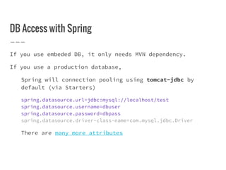 DB Access with Spring
If you use embeded DB, it only needs MVN dependency.
If you use a production database,
Spring will connection pooling using tomcat-jdbc by
default (via Starters)
spring.datasource.url=jdbc:mysql://localhost/test
spring.datasource.username=dbuser
spring.datasource.password=dbpass
spring.datasource.driver-class-name=com.mysql.jdbc.Driver
There are many more attributes
 