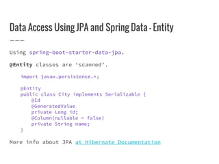Data Access Using JPA and Spring Data - Entity
Using spring-boot-starter-data-jpa.
@Entity classes are ‘scanned’.
import javax.persistence.*;
@Entity
public class City implements Serializable {
@Id
@GeneratedValue
private Long id;
@Column(nullable = false)
private String name;
}
More info about JPA at Hibernate Documentation
 