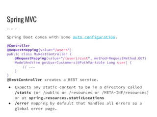 Spring MVC
Spring Boot comes with some auto configuration.
@Controller
@RequestMapping(value="/users")
public class MyRestController {
@RequestMapping(value="/{user}/cust", method=RequestMethod.GET)
ModelAndView getUserCustomers(@PathVariable Long user) {
// ...
}
}
@RestController creates a REST service.
● Expects any static content to be in a directory called
/static (or /public or /resources or /META-INF/resources)
or at spring.resources.staticLocations
● /error mapping by default that handles all errors as a
global error page.
 