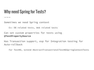 Why need Spring for Tests?
Sometimes we need Spring context
Ex: DB related tests, Web related tests
Can set custom properties for tests using
@TestPropertySource
Has Transaction support, esp for Integration testing for
Auto-rollback
For TestNG, extend AbstractTransactionalTestNGSpringContextTests
 