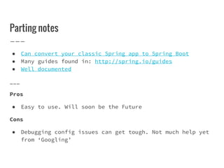 Parting notes
● Can convert your classic Spring app to Spring Boot
● Many guides found in: http://spring.io/guides
● Well documented
___
Pros
● Easy to use. Will soon be the Future
Cons
● Debugging config issues can get tough. Not much help yet
from ‘Googling’
 