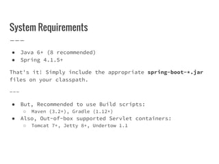 System Requirements
● Java 6+ (8 recommended)
● Spring 4.1.5+
That's it! Simply include the appropriate spring-boot-*.jar
files on your classpath.
---
● But, Recommended to use Build scripts:
○ Maven (3.2+), Gradle (1.12+)
● Also, Out-of-box supported Servlet containers:
○ Tomcat 7+, Jetty 8+, Undertow 1.1
 
