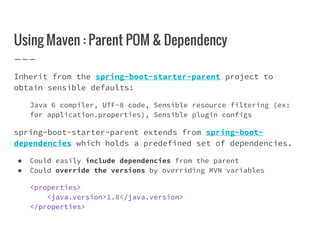 Using Maven : Parent POM & Dependency
Inherit from the spring-boot-starter-parent project to
obtain sensible defaults:
Java 6 compiler, UTF-8 code, Sensible resource filtering (ex:
for application.properties), Sensible plugin configs
spring-boot-starter-parent extends from spring-boot-
dependencies which holds a predefined set of dependencies.
● Could easily include dependencies from the parent
● Could override the versions by overriding MVN variables
<properties>
<java.version>1.8</java.version>
</properties>
 