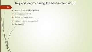 Key challenges during the assessment of FE
 The identification of sources
 Measurement of FE
 Return on investment
 Lack of public engagement
 Technology
12
 