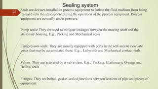 Sealing system
Seals are devices installed in process equipment to isolate the fluid medium from being
released into the atmosphere during the operation of the process equipment. Process
equipment are normally under pressure.
Pump seals: They are used to mitigate leakages between the moving shaft and the
stationary housing. E.g., Packing and Mechanical seals
Compressors seals: They are usually equipped with ports in the seal area to evacuate
gases that maybe accumulated there. E.g.., Labyrinth and Mechanical contact seals
Valves: They are activated by a valve stem. E.g., Packing, Elastomeric O-rings and
Bellow seals
Flanges: They are bolted, gasket-sealed junctions between sections of pipe and pieces of
equipment.
13
 