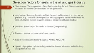 Selection factors for seals in the oil and gas industry
 Temperature: The temperature of the fluid contacting the seal. Temperature data
will limit the number of viable seals for an application.
 Application: Knowing how the seal is to be used and function it is expected to
perform. E.g., selection of compression packing depends on the condition of the
stem whether its motion is reciprocating or helical (insufficient loading)
 Medium: Sensitivity of the media to the seal (compatibility)
 Pressure: Internal pressure a seal must contain.
 Size: Conforming to standards such as AMSE, API, ANSI
 Speed: High speeds call for sealing materials that can withstand and effectively
dissipate frictional heat
15
 
