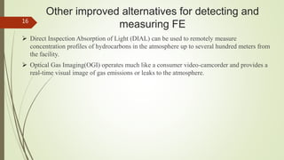 Other improved alternatives for detecting and
measuring FE
 Direct Inspection Absorption of Light (DIAL) can be used to remotely measure
concentration profiles of hydrocarbons in the atmosphere up to several hundred meters from
the facility.
 Optical Gas Imaging(OGI) operates much like a consumer video-camcorder and provides a
real-time visual image of gas emissions or leaks to the atmosphere.
16
 
