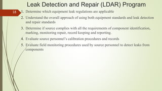 Leak Detection and Repair (LDAR) Program
1. Determine which equipment leak regulations are applicable
2. Understand the overall approach of using both equipment standards and leak detection
and repair standards
3. Determine if source complies with all the requirements of component identification,
marking, monitoring repair, record keeping and reporting.
4. Evaluate source personnel’s calibration procedures and records
5. Evaluate field monitoring procedures used by source personnel to detect leaks from
components
18
 