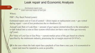 Leak repair and Economic Analysis
𝑃𝐵𝑃 =
𝐸𝑠𝑡𝑖𝑚𝑎𝑡𝑒𝑑 𝑟𝑒𝑝𝑎𝑖𝑟 𝑐𝑜𝑠𝑡
𝐿𝑒𝑎𝑘 𝑟𝑎𝑡𝑒+𝑛𝑒𝑡 𝑣𝑎𝑙𝑢𝑒 𝑜𝑓 𝑙𝑜𝑠𝑡 𝑔𝑎𝑠
Where;
PBP = Pay Back Period (years)
Estimated repair cost or Cost of control = direct repair or replacement costs + gas vented
during repair + cost of lost production due to shutdown ($).
Annual Leak Rate or Leak Rate = amount of gas/vapour emitted directly to the atmosphere
or that leaked into a vent or flare system which does not have vent or flare gas recovery
(m3/year).
Net Value of Lost Gas or Gas Price = current market price of the gas based on criteria
specified by the midstream industry, processing fee or margin received ($/103m3).
 In the case where the leak repair has a payback of less than a one year, it is economical to
repair and must be repaired as soon as possible.
19
 
