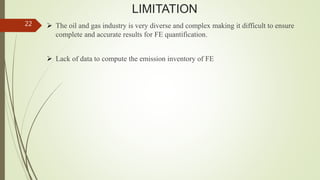 LIMITATION
 The oil and gas industry is very diverse and complex making it difficult to ensure
complete and accurate results for FE quantification.
 Lack of data to compute the emission inventory of FE
22
 