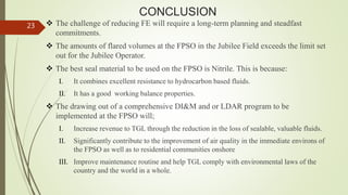 CONCLUSION
 The challenge of reducing FE will require a long-term planning and steadfast
commitments.
 The amounts of flared volumes at the FPSO in the Jubilee Field exceeds the limit set
out for the Jubilee Operator.
 The best seal material to be used on the FPSO is Nitrile. This is because:
I. It combines excellent resistance to hydrocarbon based fluids.
II. It has a good working balance properties.
 The drawing out of a comprehensive DI&M and or LDAR program to be
implemented at the FPSO will;
I. Increase revenue to TGL through the reduction in the loss of sealable, valuable fluids.
II. Significantly contribute to the improvement of air quality in the immediate environs of
the FPSO as well as to residential communities onshore
III. Improve maintenance routine and help TGL comply with environmental laws of the
country and the world in a whole.
23
 