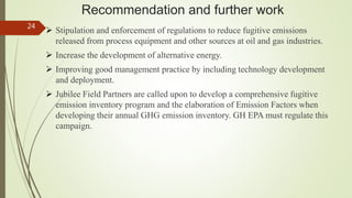 Recommendation and further work
 Stipulation and enforcement of regulations to reduce fugitive emissions
released from process equipment and other sources at oil and gas industries.
 Increase the development of alternative energy.
 Improving good management practice by including technology development
and deployment.
 Jubilee Field Partners are called upon to develop a comprehensive fugitive
emission inventory program and the elaboration of Emission Factors when
developing their annual GHG emission inventory. GH EPA must regulate this
campaign.
24
 