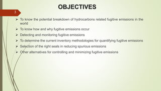 OBJECTIVES
 To know the potential breakdown of hydrocarbons related fugitive emissions in the
world
 To know how and why fugitive emissions occur
 Detecting and monitoring fugitive emissions
 To determine the current inventory methodologies for quantifying fugitive emissions
 Selection of the right seals in reducing spurious emissions
 Other alternatives for controlling and minimizing fugitive emissions
3
 
