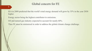 Global concern for FE
IEA in 2009 predicted that the world’s total energy demand will grow by 35% in the year 2030
higher.
Energy sector being the highest contributor to emissions.
Oil and natural gas industry expected to account for nearly 60%.
Thus FE must be minimized in order to address the global climate change challenge.
6
 