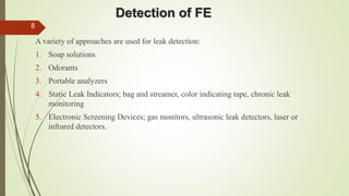 Detection of FE
A variety of approaches are used for leak detection:
1. Soap solutions
2. Odorants
3. Portable analyzers
4. Static Leak Indicators; bag and streamer, color indicating tape, chronic leak
monitoring
5. Electronic Screening Devices; gas monitors, ultrasonic leak detectors, laser or
infrared detectors.
8
 