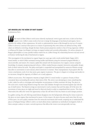 hile much of Matt Gilbert’s work seems relatively mechanical, with its gears and wires, it does in fact have
organic roots. Gilbert creates works of art not to merge the languages of mechanical and organic, but to
question the validity of their separateness. He seeks to understand the nature of life through his own act of creation.
Gilbert is driven to construct these pieces as a means of questioning why some entities are defined as living, while
others are defined as non-living, though the latter clearly possess properties similar to that of living organisms. Gilbert
is influenced by Jorges Luis Borges’s writings on magical realism and surrealist philosophies. He utilizes elements of
Borges’s philosophies to create parallel realities within his art. Gilbert brings the relationship between real and surreal
to fruition, furthering the idea of mechanical as organic.
This investigation of the mechanical as organic began two years ago, with a work entitled Spider Puppet (2013,
mixed media), in which Gilbert animated sewing needles and filament using the animation program Blender, a
microcontroller, and motors. He created a spider-like animal with the dynamism of an organic creature using his
knowledge of computer programming and robotics. Gilbert studied human-computer interaction and graphic design,
both of which inform his work. The palm-sized Spider is suspended and manipulated by numerous filament strings
that allow its movements to seem natural, almost instinctive in manner. These manipulations of perception offer the
viewer a mechanistic work of art that seems quite organic in presence. The piece is elegant in its design and modest in
its execution, though the ingenuity of Gilbert’s art is easily apparent.
Gilbert’s recent series, The Comparative Anatomy of Angels (2014-15, mixed media), is a genesis of many of these
conceptual ideas surrounding life and our observation of life. The artist is not attempting to create something that
is alive, rather he seeks to investigate and manipulate our perceptions of what constitutes the living. The pieces in
this series were created using filament strings that move and undulate through resin-mounted pipette tips with the
use of small motors. The filament strings are intertwined in such a manner that each line plays off of the next; the
movements of some pieces are slight and must be observed closely in order to comprehend their actions. This close
observation also offers the viewer the opportunity to hear the soft hum of the tiny motors as each changes position.
In a gallery setting, this soft whirring sound almost disappears into the background, allowing the viewer to perceive
the pieces as more organic than mechanical in nature. In this respect, the pieces become much more than the sum
of their parts. An eerie quality emanates from the miniscule movements and sounds, tempting one to understand the
pieces as biological beings. Gilbert’s work is as much about artistic exploration as methodical investigation; both of
these concepts coalesce to create a surreal experience that affects the viewer in an unexpectedly real way.
Art Imitates Life: The Work of Matt Gilbert
by Jamianessa Davis
 