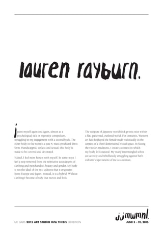 paint myself again and again, almost as a
psychological tick or repetitive compulsion,
struggling in my engagement with a second body. The
other body in the room is a size 4, mass-produced dress
form. Handicapped, sexless and sexual, this body is
made to be covered and decorated.
Naked, I feel more honest with myself. In some ways I
feel a step removed from the restrictive associations of
clothing and merchandise, beauty and gender. My body
is not the ideal of the two cultures that it originates
from: Europe and Japan. Instead, it is a hybrid. Without
clothing I become a body that moves and feels.
The subjects of Japanese woodblock prints exist within
a flat, patterned, outlined world. For centuries, Western
art has displayed the female nude realistically in the
context of a three dimensional visual space. In fusing
the two art traditions, I create a context in which
my body feels natural. My many intermingled selves
are actively and rebelliously struggling against both
cultures’ expectations of me as a woman.
UC DAvis 2015 ART studio MFA Thesis Exhibition June 5 – 21, 2015
 