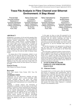 Emerging Trends in Computer Science and Information Technology -2012(ETCSIT2012)
Proceedings published in International Journal of Computer Applications® (IJCA)
23
Trace File Analysis in Fibre Channel over Ethernet
Environment: A Step Ahead
Pranoti Kale
Associate Professor
Department of
Computer Engineering,
Bharati Vidyapeeth’s
College of Engineering
for Women,
Pune, India
Naina Chaturvedi
U.G Student
Department of
Computer Engineering,
Bharati Vidyapeeth’s
College of Engineering
for Women,
Pune, India
Neha Vishwakarma
U.G Student
Department of
Computer Engineering,
Bharati Vidyapeeth’s
College of Engineering
for Women,
Pune, India
Priyadarshni
Sivakumaran
U.G Student
Department of
Computer Engineering,
Bharati Vidyapeeth’s
College of Engineering
for Women,
Pune, India
ABSTRACT
Enlightening a convergence of LAN and SAN engenders Fibre
Channel over Ethernet Technology as one of the significantly
important Ethernet Enhancements. Fibre Channel over
Ethernet being a storage protocol, is proposed mapping of
Fibre channel frames over existing Ethernet. Wireshark, an
open source traffic analyzer, captures the live packets and
provides detailed description of packet in the form of Trace
Files containing hexadecimal values. These hexadecimal
values represent the fields of frame format for the traffic it
carries. This paper enlists steps showing equivalence between
contents of the trace file and the fields of Ethernet Frame
Format.
We propose that in FCoE environment, similarly we can
co-relate our FCoE trace file and FCoE Frame Format. This
paper provides an approach which proves beneficial for all
those who wish to add their contributions in the world of FCoE
regarding the reserved fields in the FCoE Frame Format.
Mapping of trace file values with Frame Format fields will
clear understanding whether the fields represent Time stamp or
the length.
General Terms
Fibre Channel over Ethernet, Wireshark
Keywords
FCoE; Fibre channel; Frame Format; SAN; Trace file
Wireshark.
INTRODUCTION
Emphasizing over cost effectiveness, reliability and high-
performance protocol, FCoE is recent technology which
provides converged fabric with server and storage
virtualization which also inherits the ability to support both
fibre channel and IP based protocols over a common link layer
transport.
Wireshark, a network analyzer tool functioning in
multiplatform, profoundly in real time depicts out the traffic
situation in network by keenly monitoring and analyzing the
live traffic. Being a open source protocol analyzer, preferably
used by Network administrators for troubleshooting the
network problems. The captured files by it can display the
encapsulation and the fields along with their meanings of
different packets specified by different networking
protocols. It uses pcap to capture packets, so it can only
capture the packets on the types of networks that pcap
supports.
In this paper we focus on trace file generated by the
protocol analyzer which depicts the fields of the frame format
associated with the network technology and helps in
recognizing the details of the protocols used in the network.
The motive of documenting this paper is to provide a head
start for the novice users and developers who wish to work in
the Open-FCoE [7] and the Wireshark Open Source [9]
domain.
We find this document to be appropriate for relating the
trace file values with the Frame Format, regarding which
substantial information is not available on the World Wide
Web.
Rest of the paper is organized as follows: Section II throws
light on mapping of OSI stack and FC stack then presents an
overall outlook on frame formats and Wireshark trace file.
Section III A explains the detail steps showing how the
contents of trace file are mapped to the Ethernet frame format.
Section III B explains the similar approach for mapping the
contents of the trace file with FCoE frame format. Section IV
presents the conclusions of the paper.
1. AN OUTLOOK ON FRAME
FORMATS AND WIRESHARK
TRACE FILE
2.1 Ethernet Frame:
The preamble field is of 62-bit used to allow the transmitter
and receiver to synchronize their communication. Start of
frame delimiter is dedicated with 2-bit used to indicate the
beginning of the frame. The destination MAC address field
dedicated with 48-bit is the MAC address of the machine
receiving data. Source MAC is the MAC address of the
machine transmitting data of 48-bit. Length field indicates the
length of the entire Ethernet frame in bytes. Data field has the
data inserted. FCS (Frame Check Sequence) is calculated
using the Cyclic Redundancy Check.
 