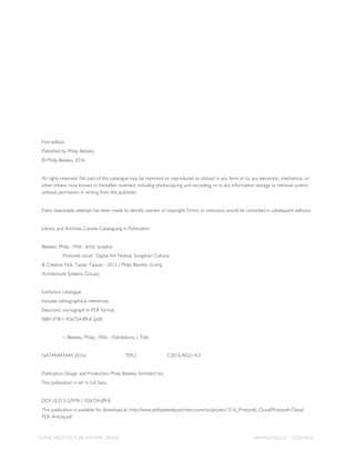 LIVING ARCHITECTURE SYSTEMS GROUP WWW.LASG.CA - 02/22/2016
First edition
Published by Philip Beesley
© Philip Beesley 2016
All rights reserved. No part of this catalogue may be reprinted or reproduced or utilized in any form or by any electronic, mechanical, or
other means, now known or hereafter invented, including photocopying and recording, or in any information storage or retrieval system,
without permission in writing from the publisher.
Every reasonable attempt has been made to identify owners of copyright. Errors or omissions would be corrected in subsequent editions.
Library and Archives Canada Cataloguing in Publication
Beesley, Philip, 1956-, artist, sculptor
	 Protocell cloud : Digital Art Festival, Songshan Cultural
& Creative Park, Taipei, Taiwan - 2012 / Philip Beesley (Living
Architecture Systems Group).
Exhibition catalogue.
Includes bibliographical references.
Electronic monograph in PDF format.
ISBN 978-1-926724-89-8 (pdf)
	 1. Beesley, Philip, 1956- --Exhibitions. I. Title.
NA749.B434A4 2016r		709.2		C2016-902214-5
Publication Design and Production Philip Beesley Architect Inc.
This publication is set in Gill Sans
DOI 10.21312/978-1-926724-89-8
This publication is available for download at: http://www.philipbeesleyarchitect.com/sculptures/1216_Protocell_Cloud/Protocell-Cloud-
PDF-Article.pdf
 