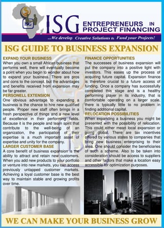 .
WE CAN MAKE YOUR BUSINESS GROW
ISG GUIDE TO BUSINESS EXPANSION
EXPAND YOUR BUSINESS
When you own a small African business that
performs well, there will eventually become
a point when you begin to wonder about how
to expand your business. There are pros
and cons to the concept, but the advantages
and benefits received from expansion may
be far greater.
PERSONELL EXTENSION
One obvious advantage to expanding a
business is the chance to hire new qualified
people. Proper new staff often brings in a
fresh perspective of things and a new level
of excellence in their performing fields.
Because it is the people and team spirit that
contribute to the well-being of an
organization, the participation of their
expertise is a much important asset of
expertise and unity for the company.
LARGER CUSTOMER BASE
A core benefit of business expansion is the
ability to attract and retain new customers.
When you add new products to your portfolio
or venture into new markets, you can access
previously untapped customer markets.
Achieving a loyal customer base is the best
way to maintain stable and growing profits
over time.
FINANCE OPPORTUNITIES
The successes of business expansion will
put the company into a positive light with
investors. This eases up the process of
acquiring future capital. Expansion finance
is therefore crucial to a future access of
funding. Once a company has successfully
completed this stage and is a healthy
performing player in its industry, that is
comfortable operating on a larger scale,
there is typically little to no problem in
finding additional capital.
RELOCATION POSSIBILITIES
When expanding a business you might be
presented with the possibility of relocation.
This could either mean local expansion or
going global. There are tax incentives
offered by various states to companies that
bring new business enterprising to their
area. One should consider the beneficiaries
of such a scheme. Also to be taken into
consideration should be access to suppliers
and other factors that make a location easy
accessible for optimization purposes.
 