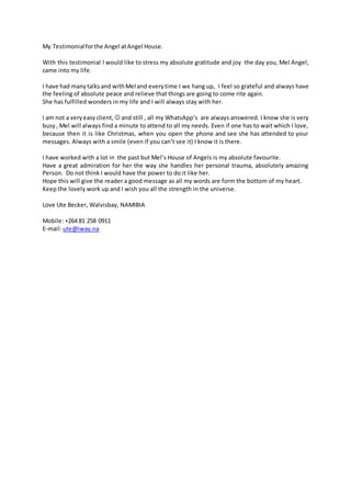 My Testimonialforthe Angel atAngel House.
With this testimonial I would like to stress my absolute gratitude and joy the day you, Mel Angel,
came into my life.
I have had manytalksand withMel and everytime I we hang up, I feel so grateful and always have
the feeling of absolute peace and relieve that things are going to come rite again.
She has fulfilled wonders in my life and I will always stay with her.
I am not a veryeasyclient,  and still , all my WhatsApp’s are always answered. I know she is very
busy, Mel will always find a minute to attend to all my needs. Even if one has to wait which I love,
because then it is like Christmas, when you open the phone and see she has attended to your
messages. Always with a smile (even if you can’t see it) I know it is there.
I have worked with a lot in the past but Mel’s House of Angels is my absolute favourite.
Have a great admiration for her the way she handles her personal trauma, absolutely amazing
Person. Do not think I would have the power to do it like her.
Hope this will give the reader a good message as all my words are form the bottom of my heart.
Keep the lovely work up and I wish you all the strength in the universe.
Love Ute Becker, Walvisbay, NAMIBIA
Mobile: +264 81 258 0911
E-mail: ute@iway.na
 