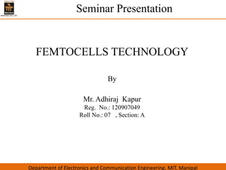 FEMTOCELLS TECHNOLOGY
By
Mr. Adhiraj Kapur
Reg. No.: 120907049
Roll No.: 07 , Section: A
Seminar Presentation
Department of Electronics and Communication Engineering, MIT, Manipal
 