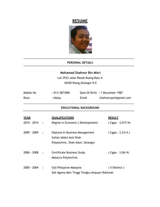 RESUME
PERSONAL DETAILS
Mohamad Shahnor Bin Misri
Lot 2933 Jalan Rezab Buang Batu 6
42450 Klang,Selangor D.E
Mobile No : 013-3871890 Date Of Birth : 1 December 1987
Race : Malay Email :shahnorupm@gmail.com
EDUCATIONAL BACKGROUND
YEAR
2010 - 2014 :
QUALIFICATIONS
Degree in Economic ( Development)
RESULT
( Cgpa – 3.017/4)
2009 – 2009 : Diploma In Business Management
Sultan Abdul Aziz Shah
Polytechnic, Shah Alam, Selangor
( Cgpa - 3.23/4 )
2006 - 2008 : Certificate Business Study
Malacca Polytechnic
( Cgpa – 3.06/4)
2000 - 2004 : Sijil Pelajaran Malaysia ( 5 Distinct )
Sek Agama Men Tinggi Tengku Ampuan Rahimah
 