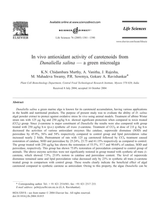 In vivo antioxidant activity of carotenoids from
Dunaliella salina — a green microalga
K.N. Chidambara Murthy, A. Vanitha, J. Rajesha,
M. Mahadeva Swamy, P.R. Sowmya, Gokare A. Ravishankar*
Plant Cell Biotechnology Department, Central Food Technological Research Institute, Mysore 570 020, India
Received 8 July 2004; accepted 16 October 2004
Abstract
Dunaliella salina a green marine alga is known for its carotenoid accumulation, having various applications
in the health and nutritional products. The purpose of present study was to evaluate the ability of D. salina
algal powder extract to protect against oxidative stress In vivo using animal models. Treatment of albino Wistar
strain rats with 125 Ag /kg and 250 Ag/kg b.w. showed significant protection when compared to toxin treated
(CCl4) group. Since h-carotene is major constituent of Dunaliella the results were also compared with group
treated with 250 Ag/kg b.w (p.o.) synthetic all trans h-carotene. Treatment of CCl4 at dose of 2.0 g /kg b.w
decreased the activities of various antioxidant enzymes like catalase, superoxide dismutase (SOD) and
peroxidase by 45.9%, 56% and 54% respectively compared to control group and lipid peroxidation value
increased nearly 2 folds. Pretreatment of rats with 125 Ag carotenoid followed by CCl4 treatment caused
restoration of catalase, SOD and peroxidase by 25.24%, 23.75 and 61.15% respectively as compared to control.
The group treated with 250 Ag/kg has shown the restoration of 53.5%, 57.7 and 90.64% of catalase, SOD and
peroxidase, respectively. This group has shown 75.0% restoration of peroxidation compared to control group of
animals. The above enzyme activities were not significantly restored in group treated with synthetic all trans h-
carotene, which showed 7.5%, 23.8% restore in catalase and peroxidase content. The level of superoxide
dismutase remained same and lipid peroxidation value decreased only by 23% in synthetic all trans h-carotene
treated group in comparison with control group. These results clearly indicate the beneficial effect of algal
carotenoid compared to synthetic carotene as antioxidant. Owing to this property, the algae Dunaliella can be
0024-3205/$ - see front matter D 2004 Elsevier Inc. All rights reserved.
doi:10.1016/j.lfs.2004.10.015
* Corresponding author. Tel.: + 91 821 2516501; fax: +91 821 2517 233.
E-mail address: pcbt@cscftri.ren.nic.in (G.A. Ravishankar).
Life Sciences 76 (2005) 1381–1390
www.elsevier.com/locate/lifescie
 