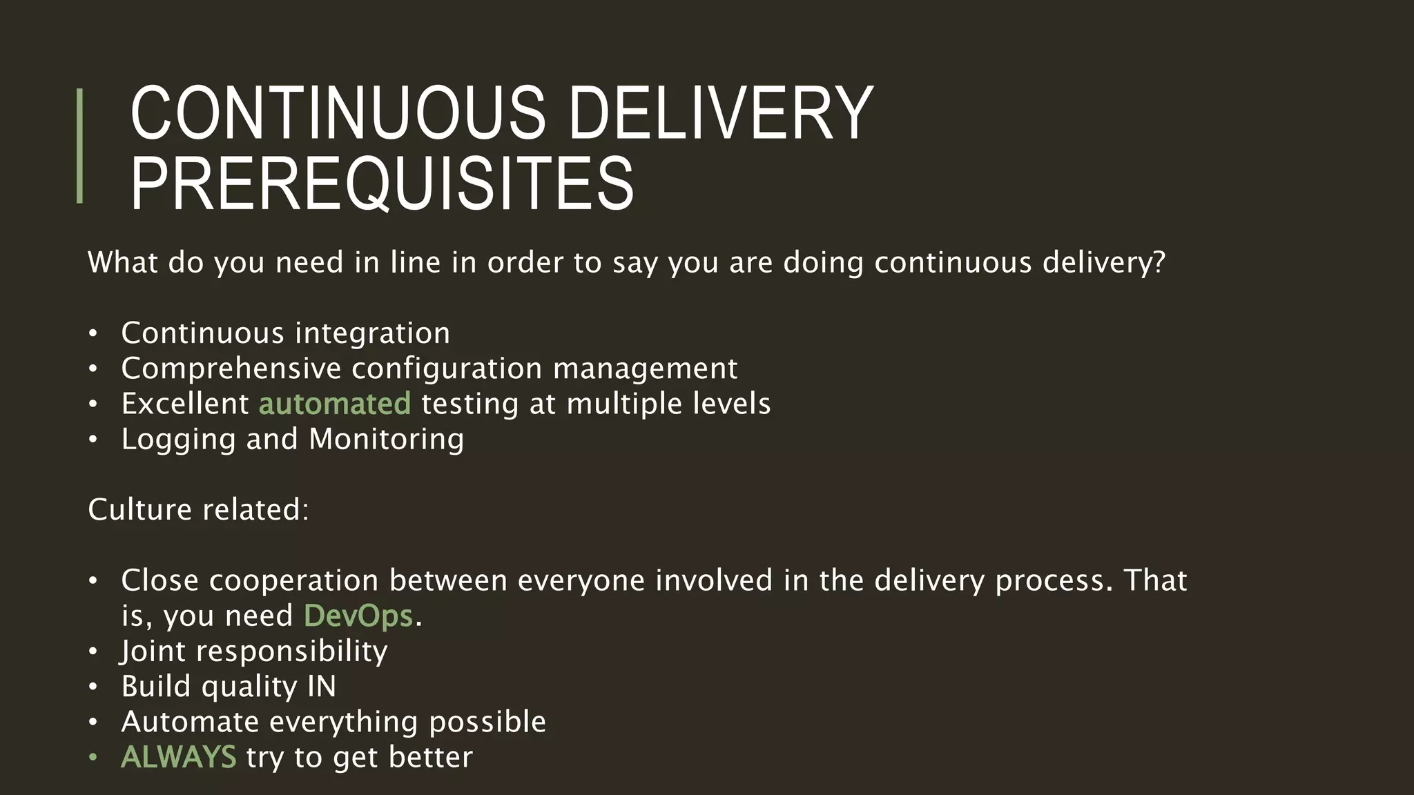 CONTINUOUS DELIVERY
PREREQUISITES
What do you need in line in order to say you are doing continuous delivery?
• Continuous integration
• Comprehensive configuration management
• Excellent automated testing at multiple levels
• Logging and Monitoring
Culture related:
• Close cooperation between everyone involved in the delivery process. That
is, you need DevOps.
• Joint responsibility
• Build quality IN
• Automate everything possible
• ALWAYS try to get better
 