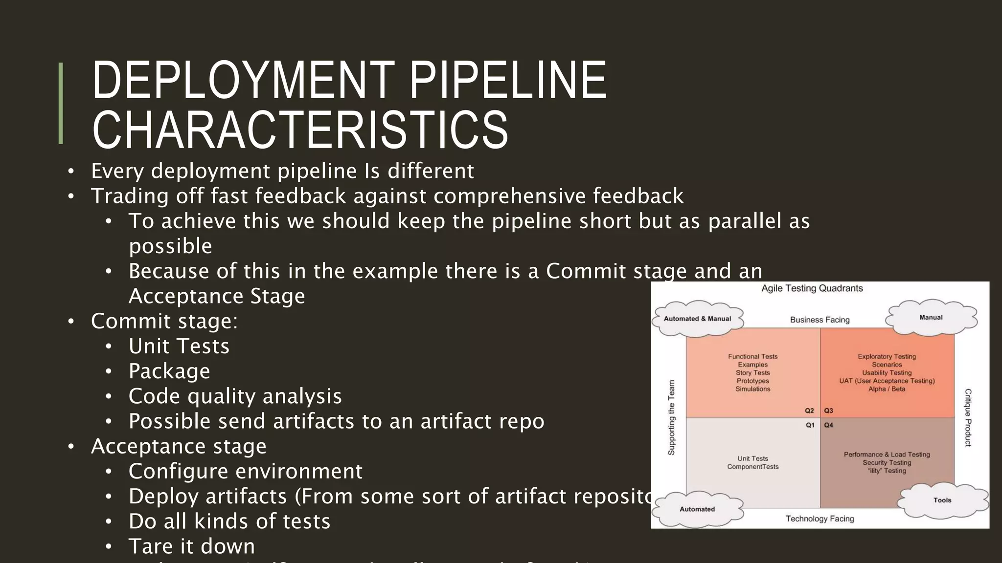 DEPLOYMENT PIPELINE
CHARACTERISTICS
• Every deployment pipeline Is different
• Trading off fast feedback against comprehensive feedback
• To achieve this we should keep the pipeline short but as parallel as
possible
• Because of this in the example there is a Commit stage and an
Acceptance Stage
• Commit stage:
• Unit Tests
• Package
• Code quality analysis
• Possible send artifacts to an artifact repo
• Acceptance stage
• Configure environment
• Deploy artifacts (From some sort of artifact repository)
• Do all kinds of tests
• Tare it down
 