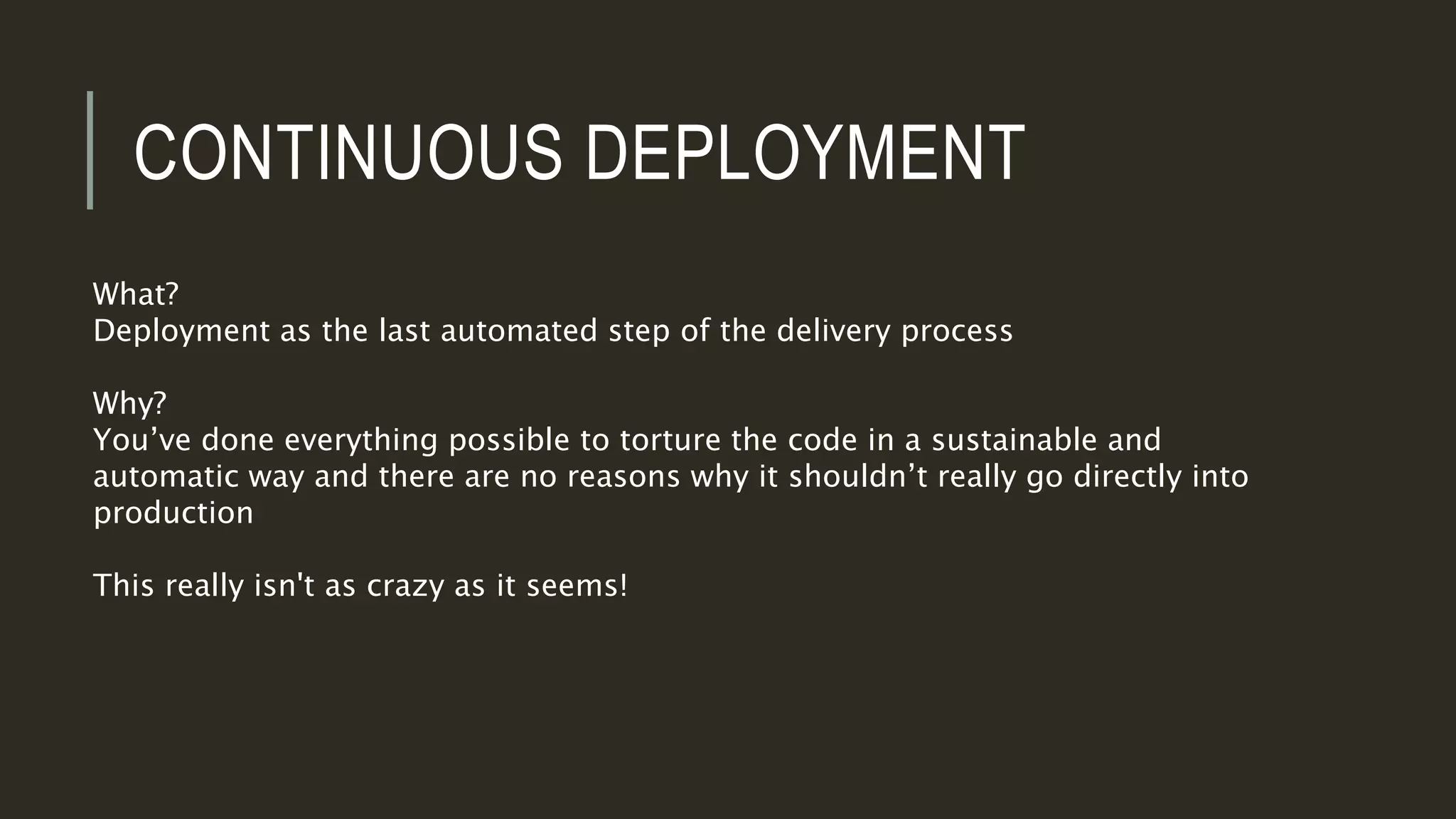 CONTINUOUS DEPLOYMENT
What?
Deployment as the last automated step of the delivery process
Why?
You’ve done everything possible to torture the code in a sustainable and
automatic way and there are no reasons why it shouldn’t really go directly into
production
This really isn't as crazy as it seems!
 