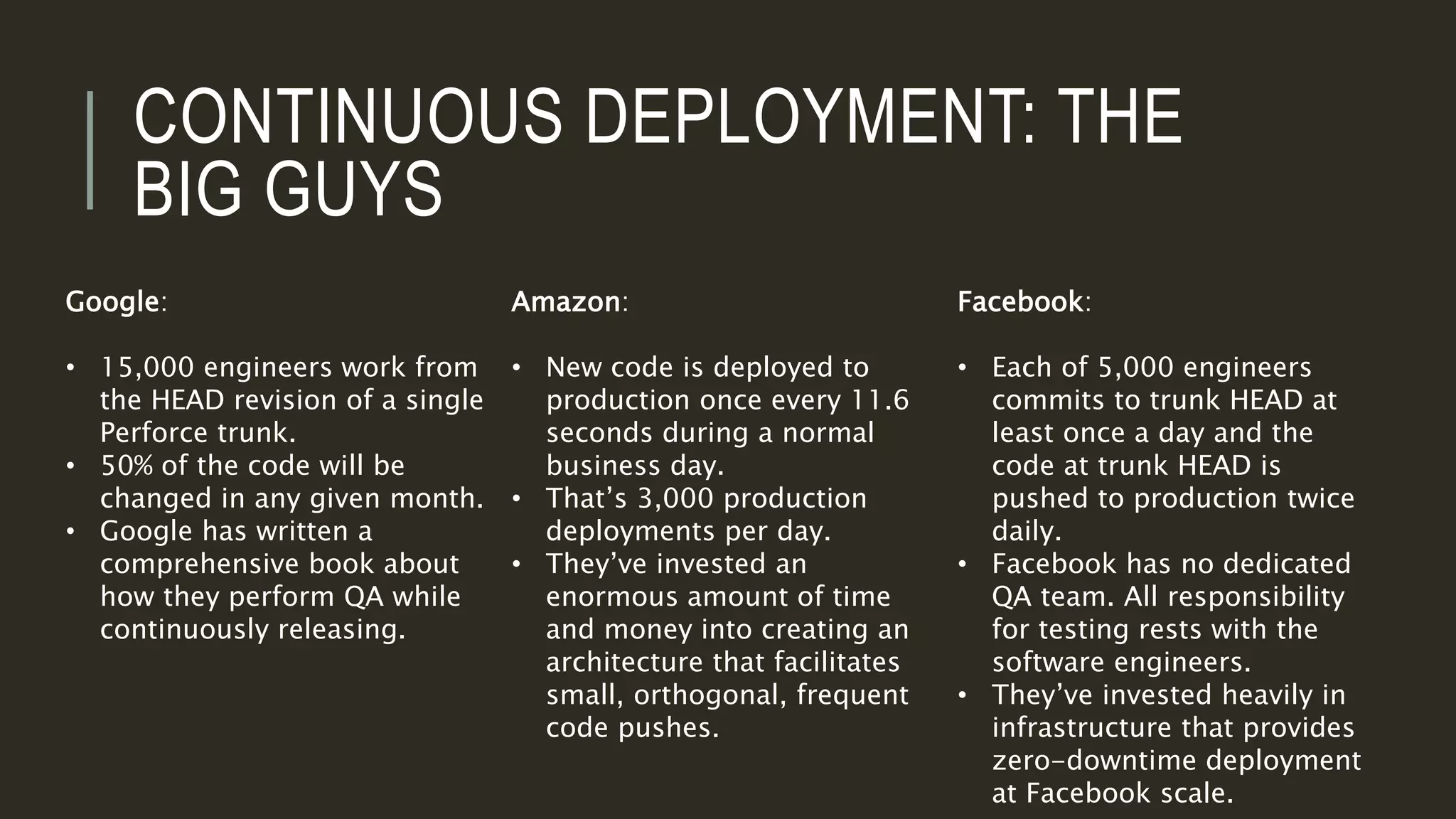 CONTINUOUS DEPLOYMENT: THE
BIG GUYS
Google:
• 15,000 engineers work from
the HEAD revision of a single
Perforce trunk.
• 50% of the code will be
changed in any given month.
• Google has written a
comprehensive book about
how they perform QA while
continuously releasing.
Amazon:
• New code is deployed to
production once every 11.6
seconds during a normal
business day.
• That’s 3,000 production
deployments per day.
• They’ve invested an
enormous amount of time
and money into creating an
architecture that facilitates
small, orthogonal, frequent
code pushes.
Facebook:
• Each of 5,000 engineers
commits to trunk HEAD at
least once a day and the
code at trunk HEAD is
pushed to production twice
daily.
• Facebook has no dedicated
QA team. All responsibility
for testing rests with the
software engineers.
• They’ve invested heavily in
infrastructure that provides
zero-downtime deployment
at Facebook scale.
 