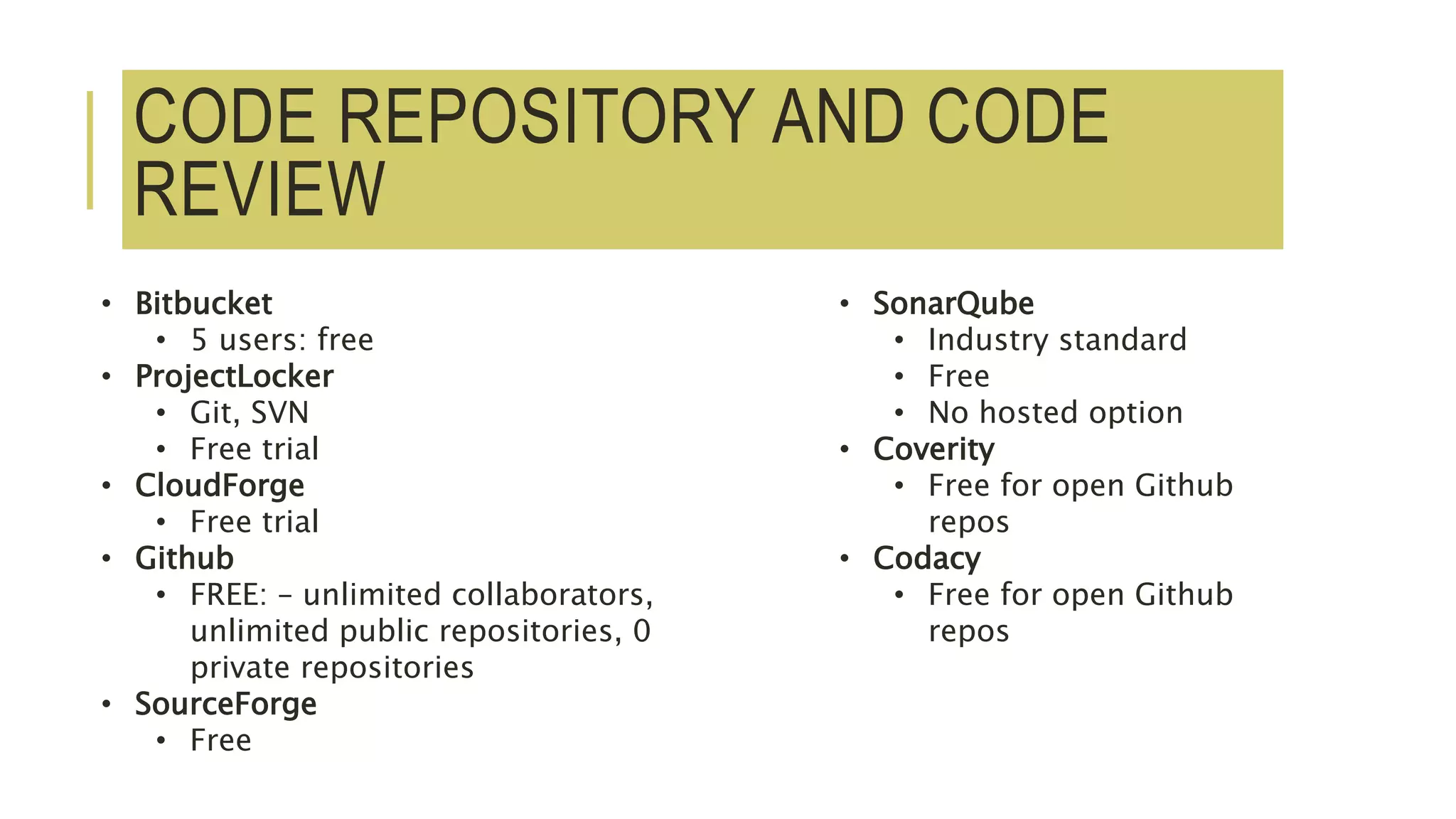 CODE REPOSITORY AND CODE
REVIEW
• Bitbucket
• 5 users: free
• ProjectLocker
• Git, SVN
• Free trial
• CloudForge
• Free trial
• Github
• FREE: – unlimited collaborators,
unlimited public repositories, 0
private repositories
• SourceForge
• Free
• SonarQube
• Industry standard
• Free
• No hosted option
• Coverity
• Free for open Github
repos
• Codacy
• Free for open Github
repos
 
