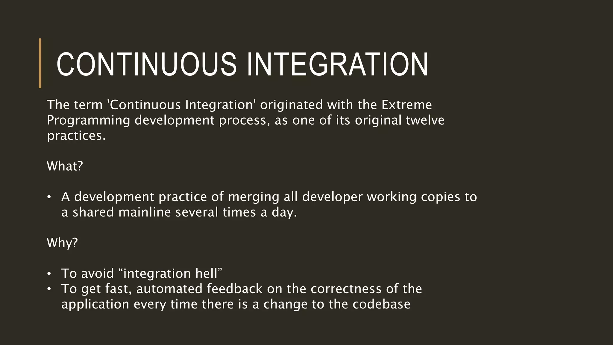 CONTINUOUS INTEGRATION
The term 'Continuous Integration' originated with the Extreme
Programming development process, as one of its original twelve
practices.
What?
• A development practice of merging all developer working copies to
a shared mainline several times a day.
Why?
• To avoid “integration hell”
• To get fast, automated feedback on the correctness of the
application every time there is a change to the codebase
 
