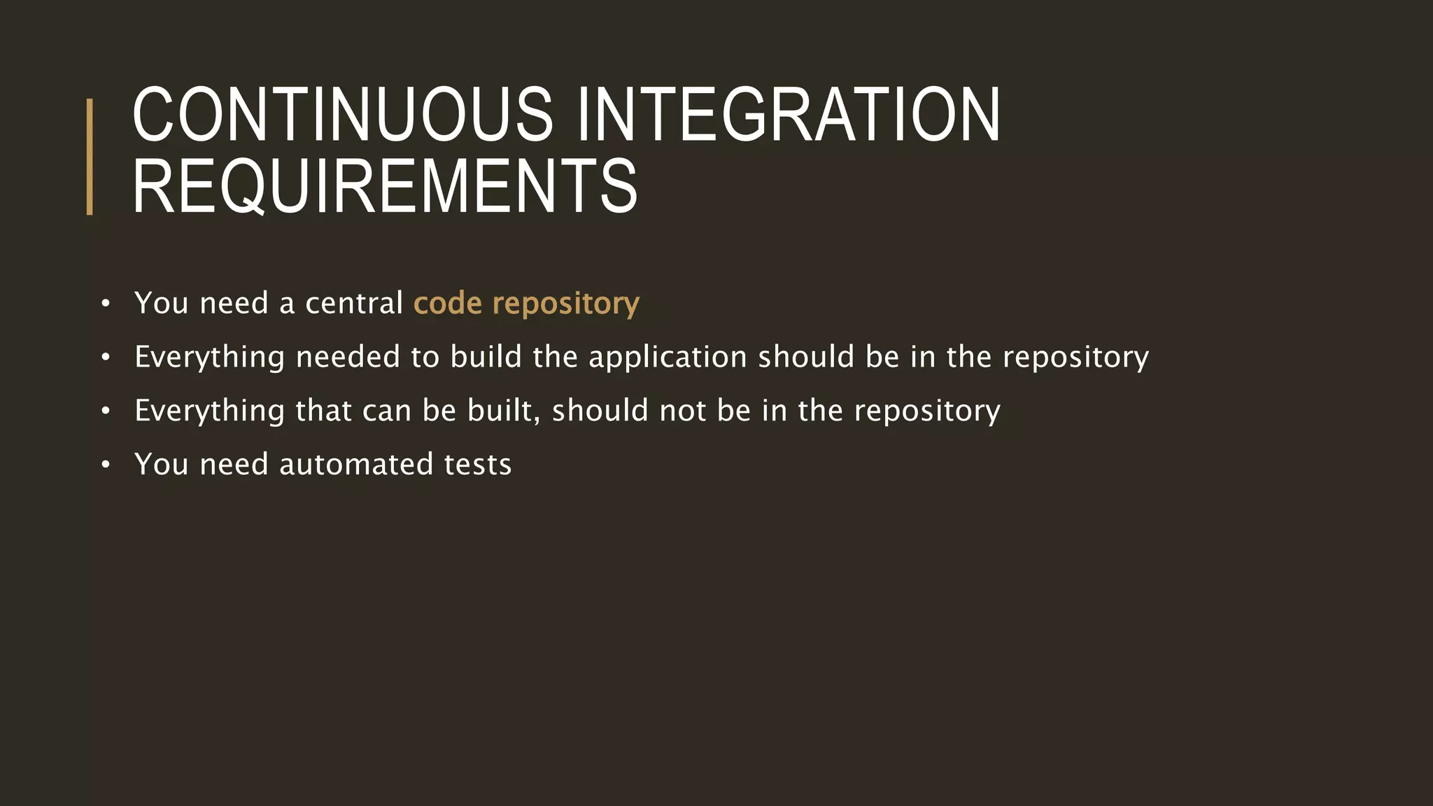 CONTINUOUS INTEGRATION
REQUIREMENTS
• You need a central code repository
• Everything needed to build the application should be in the repository
• Everything that can be built, should not be in the repository
• You need automated tests
 
