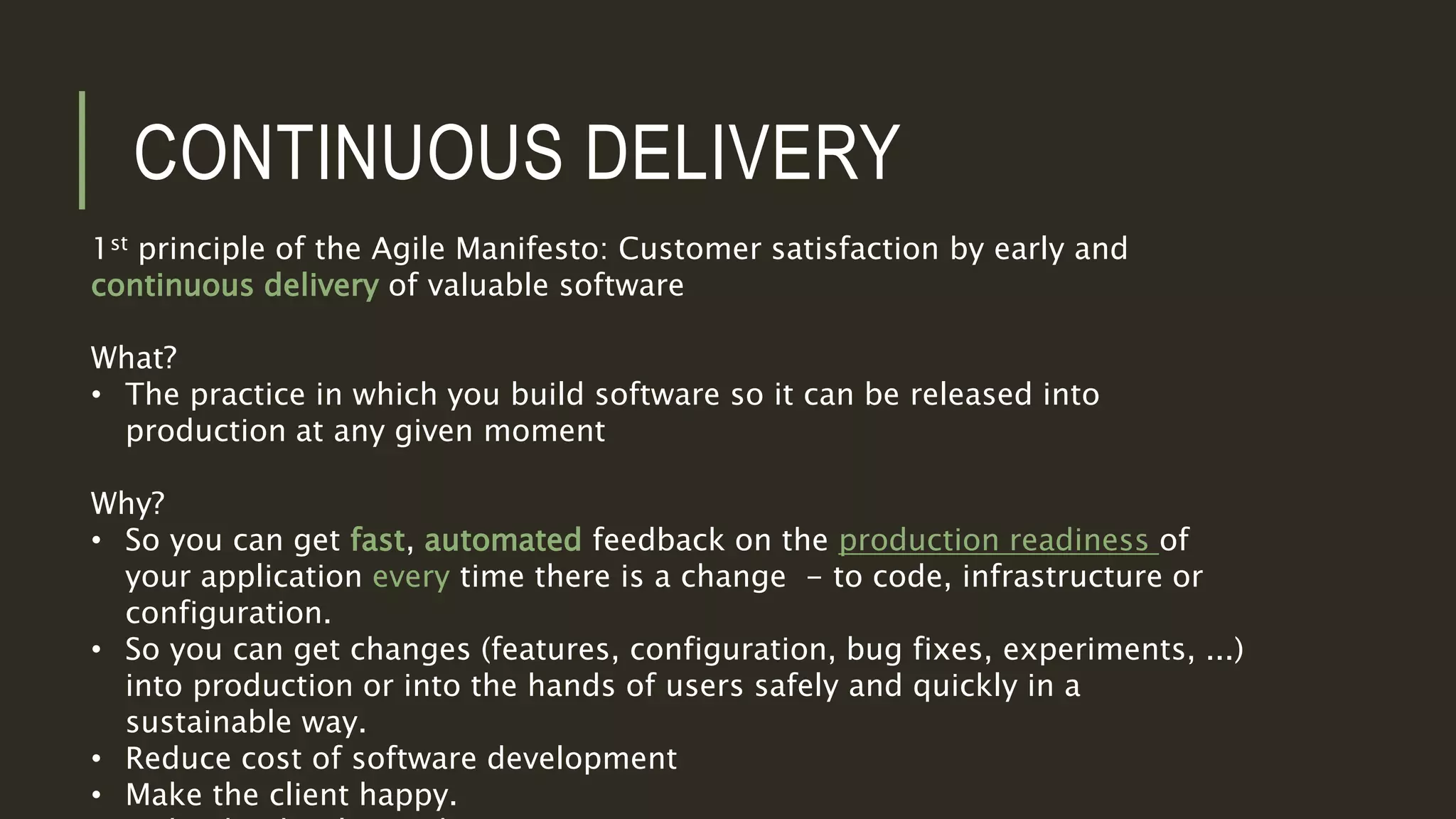 CONTINUOUS DELIVERY
1st principle of the Agile Manifesto: Customer satisfaction by early and
continuous delivery of valuable software
What?
• The practice in which you build software so it can be released into
production at any given moment
Why?
• So you can get fast, automated feedback on the production readiness of
your application every time there is a change - to code, infrastructure or
configuration.
• So you can get changes (features, configuration, bug fixes, experiments, ...)
into production or into the hands of users safely and quickly in a
sustainable way.
• Reduce cost of software development
• Make the client happy.
 
