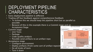 DEPLOYMENT PIPELINE
CHARACTERISTICS
• Every deployment pipeline Is different
• Trading off fast feedback against comprehensive feedback
• To achieve this we should keep the pipeline short but as parallel as
possible
• Because of this in the example there is a Commit stage and an
Acceptance Stage
• Commit stage:
• Unit Tests
• Package
• Code quality analysis
• Possible send artifacts to an artifact repo
• Acceptance stage
• Configure environment
• Deploy artifacts (From some sort of artifact repository)
• Do all kinds of tests
• Tare it down
 