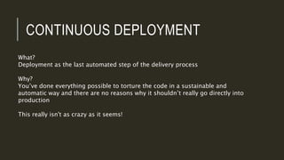 CONTINUOUS DEPLOYMENT
What?
Deployment as the last automated step of the delivery process
Why?
You’ve done everything possible to torture the code in a sustainable and
automatic way and there are no reasons why it shouldn’t really go directly into
production
This really isn't as crazy as it seems!
 