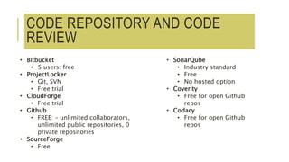 CODE REPOSITORY AND CODE
REVIEW
• Bitbucket
• 5 users: free
• ProjectLocker
• Git, SVN
• Free trial
• CloudForge
• Free trial
• Github
• FREE: – unlimited collaborators,
unlimited public repositories, 0
private repositories
• SourceForge
• Free
• SonarQube
• Industry standard
• Free
• No hosted option
• Coverity
• Free for open Github
repos
• Codacy
• Free for open Github
repos
 