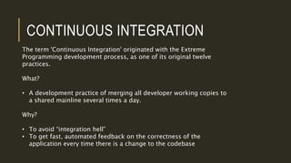CONTINUOUS INTEGRATION
The term 'Continuous Integration' originated with the Extreme
Programming development process, as one of its original twelve
practices.
What?
• A development practice of merging all developer working copies to
a shared mainline several times a day.
Why?
• To avoid “integration hell”
• To get fast, automated feedback on the correctness of the
application every time there is a change to the codebase
 