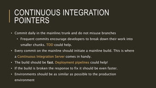 CONTINUOUS INTEGRATION
POINTERS
• Commit daily in the mainline/trunk and do not misuse branches
• Frequent commits encourage developers to break down their work into
smaller chunks. TDD could help.
• Every commit on the mainline should initiate a mainline build. This is where
a Continuous Integration Server comes in handy.
• The build should be fast. Deployment pipelines could help!
• If the build is broken the response to fix it should be even faster.
• Environments should be as similar as possible to the production
environment
 