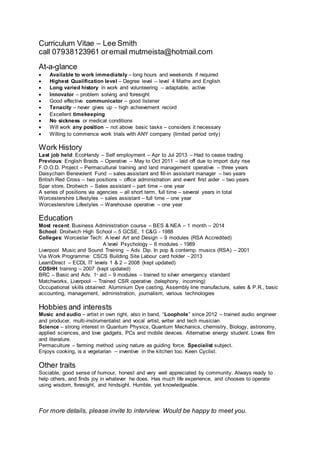 Curriculum Vitae – Lee Smith
call 07938123961 oremail mutmeista@hotmail.com
At-a-glance
 Available to work immediately – long hours and weekends if required
 Highest Qualification level – Degree level – level 4 Maths and English
 Long varied history in work and volunteering – adaptable, active
 Innovator – problem solving and foresight
 Good effective communicator – good listener
 Tenacity – never gives up – high achievement record
 Excellent timekeeping
 No sickness or medical conditions
 Will work any position – not above basic tasks – considers it necessary
 Willing to commence work trials with ANY company (limited period only)
Work History
Last job held: EcoHandy – Self employment – Apr to Jul 2013 – Had to cease trading
Previous: English Braids – Operative – May to Oct 2011 – laid off due to import duty rise
F.O.O.D. Project – Permacultural training and land management operative – three years
Daisychain Benevolent Fund – sales assistant and fill-in assistant manager – two years
British Red Cross – two positions – office administration and event first aider – two years
Spar store, Droitwich – Sales assistant – part time – one year
A series of positions via agencies – all short term, full time – several years in total
Worcestershire Lifestyles – sales assistant – full time – one year
Worcestershire Lifestyles – Warehouse operative – one year
Education
Most recent: Business Administration course – BES & NEA – 1 month – 2014
School: Droitwich High School – 5 GCSE, 1 C&G - 1988
Colleges: Worcester Tech: A level Art and Design – 9 modules (RSA Accredited)
A level Psychology – 6 modules - 1989
Liverpool Music and Sound Training – Adv. Dip. In pop & contemp. musics (RSA) – 2001
Via Work Programme: CSCS Building Site Labour card holder - 2013
LearnDirect – ECDL IT levels 1 & 2 – 2008 (kept updated)
COSHH training – 2007 (kept updated)
BRC – Basic and Adv. 1st
aid – 9 modules – trained to silver emergency standard
Matchworks, Liverpool – Trained CSR operative (telephony, incoming)
Occupational skills obtained: Aluminium Dye casting, Assembly line manufacture, sales & P.R., basic
accounting, management, administration, journalism, various technologies
Hobbies and interests
Music and audio – artist in own right, also in band, “Loophole” since 2012 – trained audio engineer
and producer, multi-instrumentalist and vocal artist, writer and tech musician
Science – strong interest in Quantum Physics, Quantum Mechanics, chemistry, Biology, astronomy,
applied sciences, and love gadgets, PCs and mobile devices. Alternative energy student. Loves film
and literature.
Permaculture – farming method using nature as guiding force. Specialist subject.
Enjoys cooking, is a vegetarian – inventive in the kitchen too. Keen Cyclist.
Other traits
Sociable, good sense of humour, honest and very well appreciated by community. Always ready to
help others, and finds joy in whatever he does. Has much life experience, and chooses to operate
using wisdom, foresight, and hindsight. Humble, yet knowledgeable.
For more details, please invite to interview. Would be happy to meet you.
 