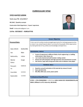 CURRICULUM VITAE
SYED HAFEEZ UDDIN
Visit visa Till: 3/1/2017
BE (Civil) | Quantity surveyor
Construction Work Experience | 4 years’ experience
Email : hafeezuddinpf@gmail.com
Cell No : 0557528157. +918951677703
Personal Data:
Date of Birth
Sex
01/01/1991
Male
Nationality Indian
Marital
Status
Single
Passport
no
K2609218
Issue date 2/2/2012
Expirydate 1/2/2022
Career Objective
To be a partof a professionally managed organization for challengingopportunities
to move in my career forward, where I can serve for the growth of the organization
by making the best of my professional knowledge and experience.
PROFESSIONAL PROFILE
 4 years of experience in different fields of civil engineering i.e. building
constructions, Ware House etc.
 I am result oriented and swift decision making worker
 Honest and self-motivated with high attention and commitment to work.
 Fast learner, loyal with strong work ethics and an absolute team player
TECHNICAL SKILLS
 Quantity survey & estimation of all materials by manual, & excel.
 Auto cad (2d & 3d).
 MS office (MS excel, word, power point)
Professional Qualification
B.TECH in CIVIL ENGINEERING in 2014 from GURU NANAK DEV ENGINEERINGCOLLEGE
BIDAR (Affiliated to VTU University, BELGAUM)
 